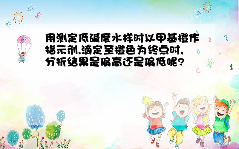 用测定低碱度水样时以甲基橙作指示剂,滴定至橙色为终点时,分析结果是偏高还是偏低呢?