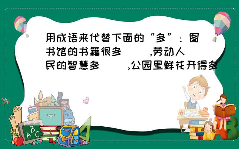 用成语来代替下面的“多”：图书馆的书籍很多（ ）,劳动人民的智慧多（ ）,公园里鲜花开得多（ ）