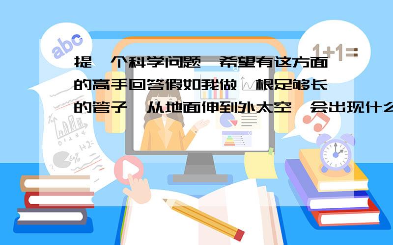 提一个科学问题,希望有这方面的高手回答假如我做一根足够长的管子,从地面伸到外太空,会出现什么状况?把它插到海里会不会把海水和鱼都吸出去了?还是会有所谓的暗物质流出来?要是放很