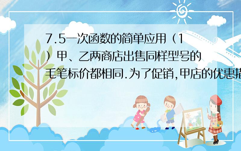 7.5一次函数的简单应用（1）甲、乙两商店出售同样型号的毛笔标价都相同.为了促销,甲店的优惠措施是：购买5支（含5支）以上打8折；乙店的优惠措施是：购买5支（含5支）以上,5支按原价,