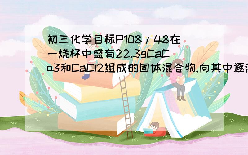 初三化学目标P108/48在一烧杯中盛有22.3gCaCo3和CaCl2组成的固体混合物.向其中逐渐地价溶质质量分数为10%的稀盐酸,放出气体的总质量与所滴入稀盐酸的质量关系的双曲线如图所示：请根据提议