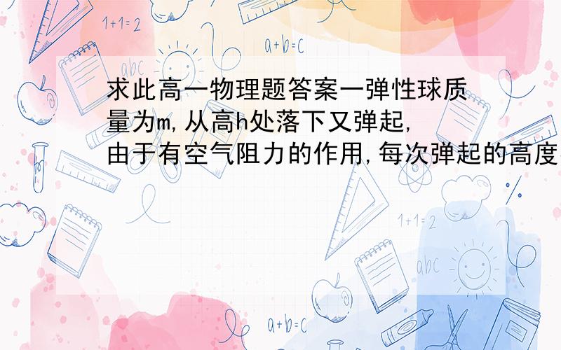 求此高一物理题答案一弹性球质量为m,从高h处落下又弹起,由于有空气阻力的作用,每次弹起的高度都比上一次小,设空气阻力的大小恒为f,不计球碰地时的能量损失,则直到小球停下时,它在空中