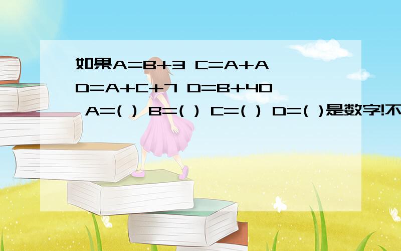 如果A=B+3 C=A+A D=A+C+7 D=B+40 A=( ) B=( ) C=( ) D=( )是数字!不要说其他的字,