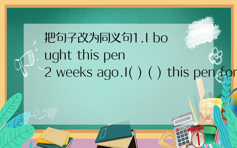 把句子改为同义句1.I bought this pen 2 weeks ago.I( ) ( ) this pen for 2 weeks.2.I borrowed the book 5 days ago.I( ) ( )the boook since 5 days ago.3.She left Beijing last year.She( )（ )( )from Beijing for a year.