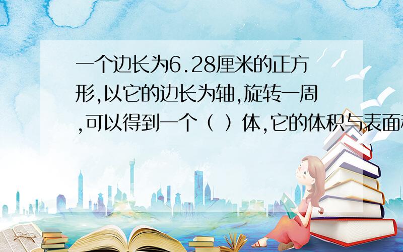 一个边长为6.28厘米的正方形,以它的边长为轴,旋转一周,可以得到一个（ ）体,它的体积与表面积各是多少（保留一位小数）