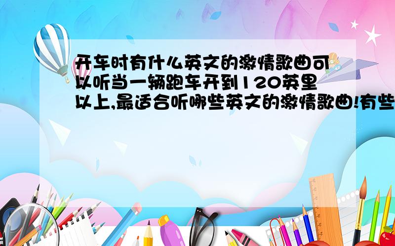 开车时有什么英文的激情歌曲可以听当一辆跑车开到120英里以上,最适合听哪些英文的激情歌曲!有些外国的电影上经常出现汽车内放一些激情的歌曲,感觉挺棒的!但就是不知道都是些什么歌?