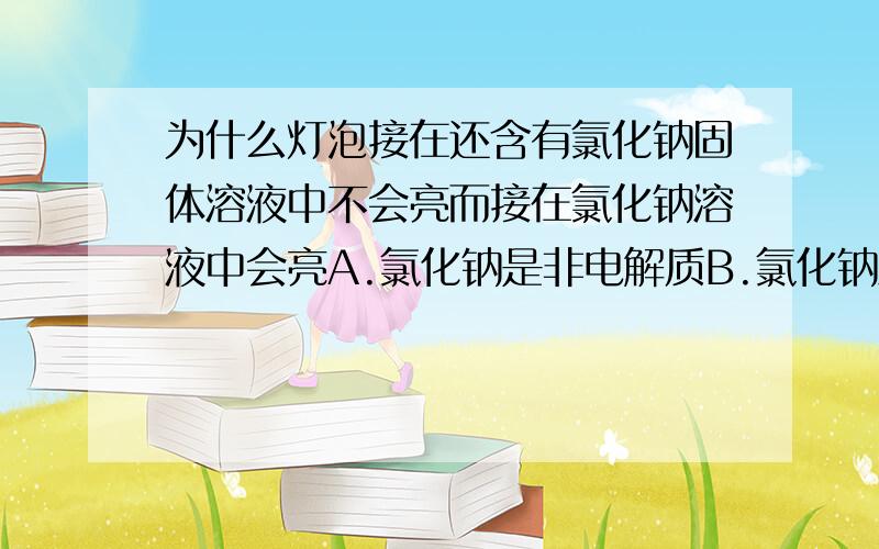 为什么灯泡接在还含有氯化钠固体溶液中不会亮而接在氯化钠溶液中会亮A.氯化钠是非电解质B.氯化钠溶液是...为什么灯泡接在还含有氯化钠固体溶液中不会亮而接在氯化钠溶液中会亮A.氯化