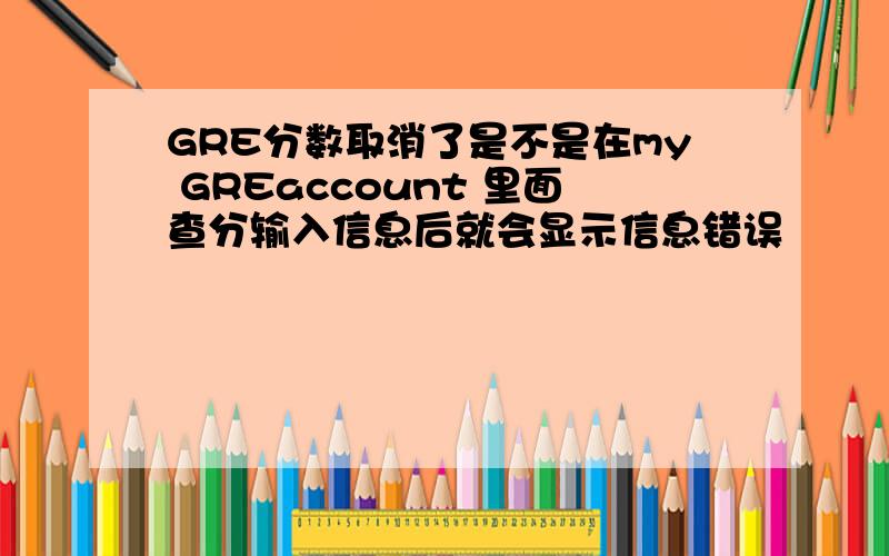 GRE分数取消了是不是在my GREaccount 里面查分输入信息后就会显示信息错误