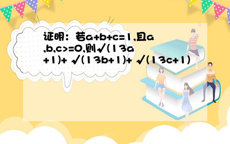 证明：若a+b+c=1,且a,b,c>=0,则√(13a+1)+ √(13b+1)+ √(13c+1)