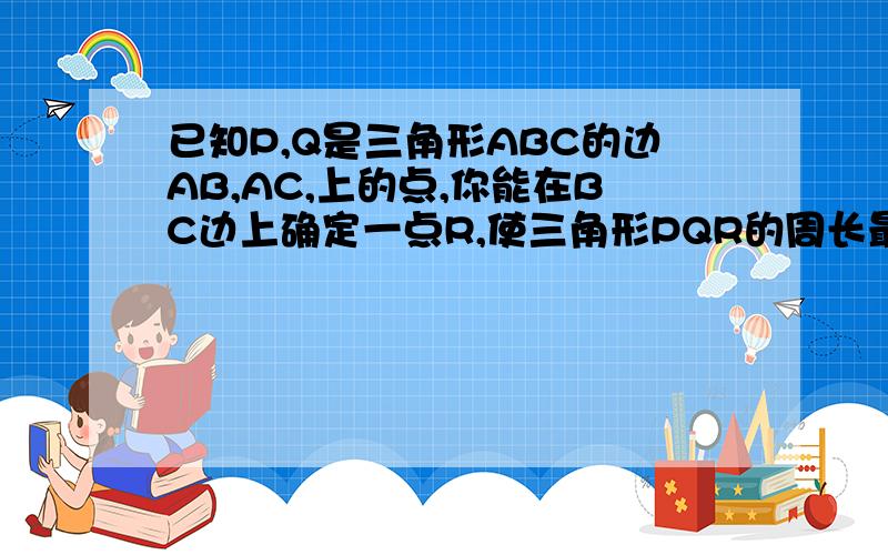 已知P,Q是三角形ABC的边AB,AC,上的点,你能在BC边上确定一点R,使三角形PQR的周长最短吗?