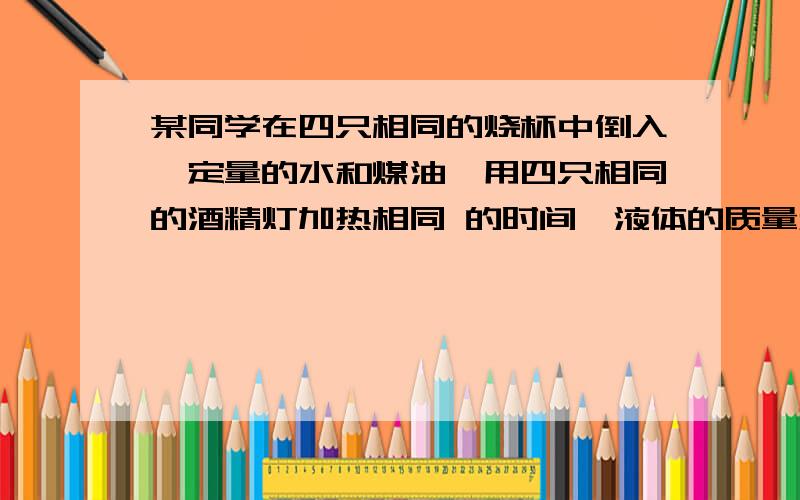 某同学在四只相同的烧杯中倒入一定量的水和煤油,用四只相同的酒精灯加热相同 的时间,液体的质量和温度变化