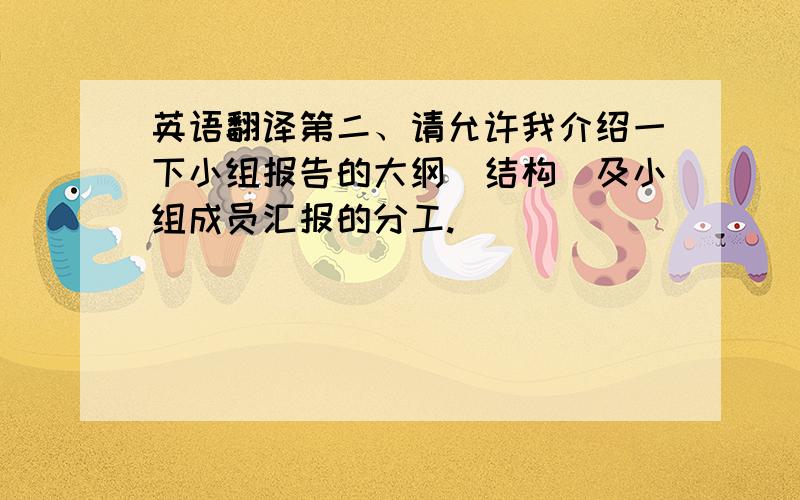 英语翻译第二、请允许我介绍一下小组报告的大纲（结构）及小组成员汇报的分工.