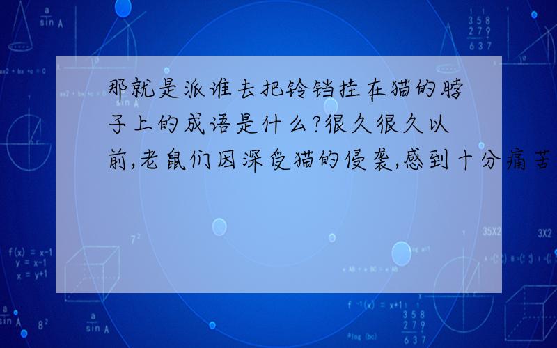 那就是派谁去把铃铛挂在猫的脖子上的成语是什么?很久很久以前,老鼠们因深受猫的侵袭,感到十分痛苦.于是,他们在一起开会,商量用什么办法对付猫的骚扰,以求平安.会上,老鼠们各有各的主