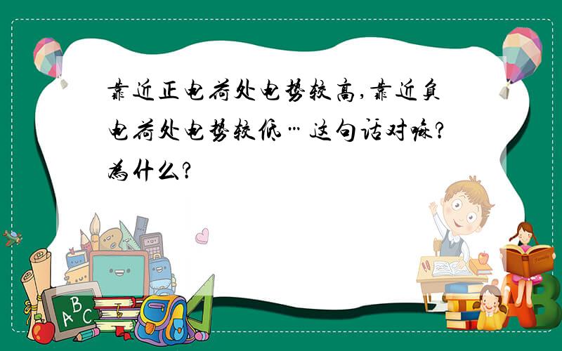 靠近正电荷处电势较高,靠近负电荷处电势较低…这句话对嘛?为什么?