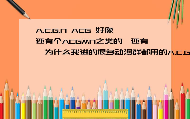 A.C.G.N ACG 好像还有个ACGMN之类的,还有,为什么我进的很多动漫群都用的A.C.G.N 的名字,不是一般的多啊?有谁知道是为什么呢?解释的越好,加的分越多.