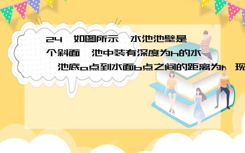 24、如图所示,水池池壁是一个斜面,池中装有深度为h的水,池底a点到水面b点之间的距离为l,现使用拉力F将一质量为m的实心铁块从a匀速拖到b.水和铁块的密度分别是ρ水和ρ铁.则铁块在池底所