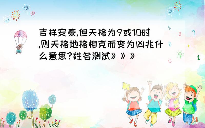 吉祥安泰,但天格为9或10时,则天格地格相克而变为凶兆什么意思?姓名测试》》》