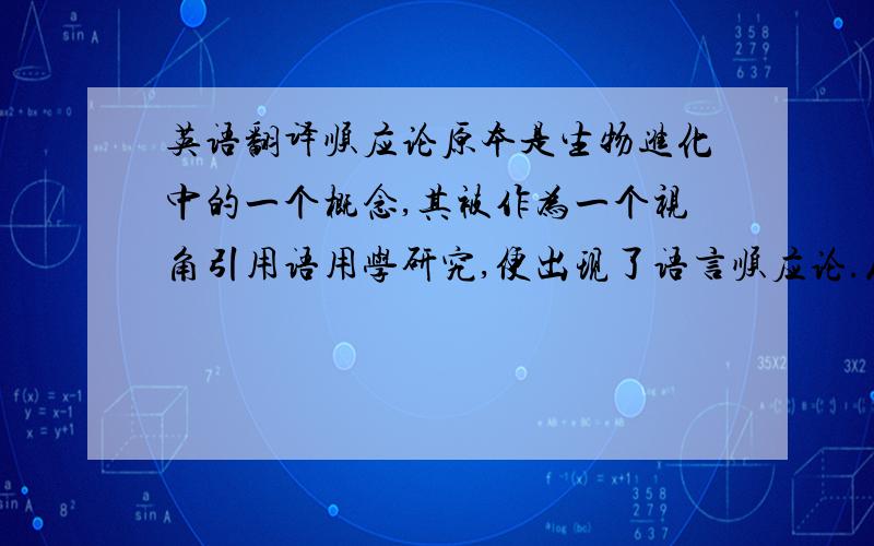 英语翻译顺应论原本是生物进化中的一个概念,其被作为一个视角引用语用学研究,便出现了语言顺应论.从顺应出发,语言使用被看作是发话人与不断做出选择的过程.维索尔伦在其著作Understandi