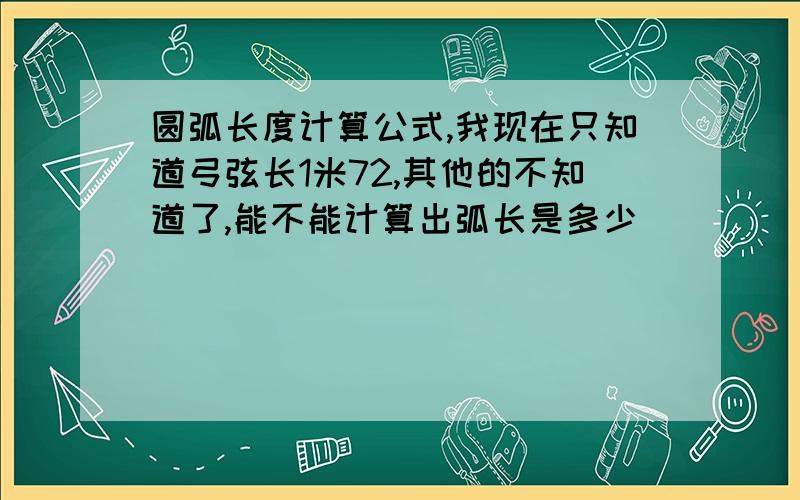 圆弧长度计算公式,我现在只知道弓弦长1米72,其他的不知道了,能不能计算出弧长是多少