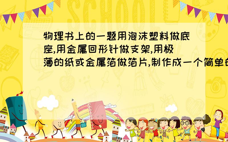 物理书上的一题用泡沫塑料做底座,用金属回形针做支架,用极薄的纸或金属箔做箔片,制作成一个简单的验电器,将带电的塑料尺与验电器的金属支架接触,观察两片箔片有什么变化?