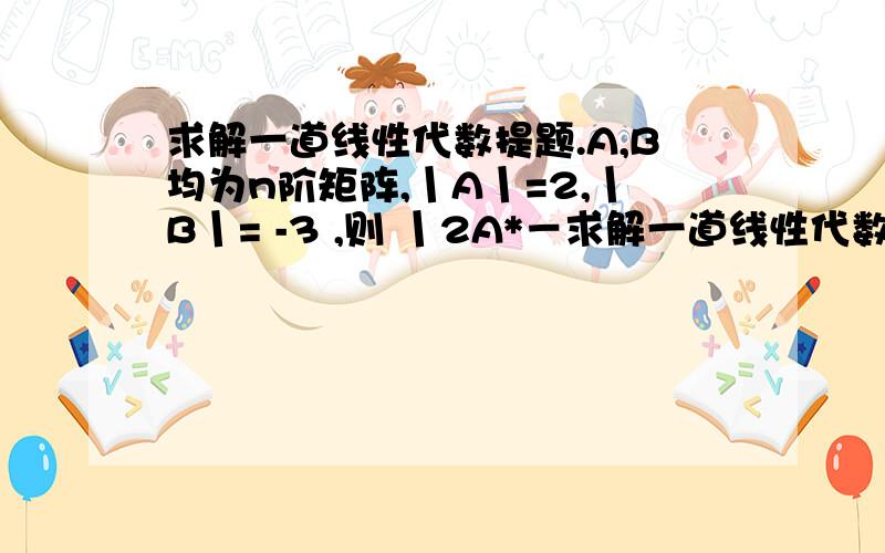 求解一道线性代数提题.A,B均为n阶矩阵,丨A丨=2,丨B丨= -3 ,则 丨2A*－求解一道线性代数提题.A,B均为n阶矩阵,丨A丨=2,丨B丨= -3 ,则 丨2A*－B逆丨=?最后给的答案是:－2^（2n-1）/3，真不是我编的，但