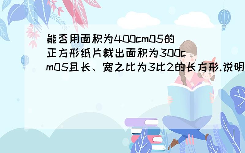 能否用面积为400cm05的正方形纸片裁出面积为300cm05且长、宽之比为3比2的长方形.说明理由.是400cm的平方和300cm的平方 谁知道的