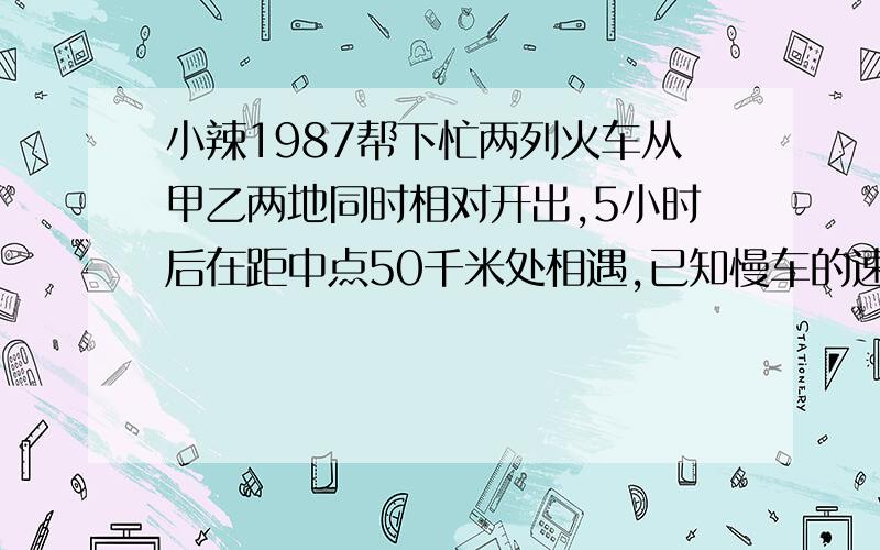 小辣1987帮下忙两列火车从甲乙两地同时相对开出,5小时后在距中点50千米处相遇,已知慢车的速度是快车速度的5/7,快车和慢车的速度各是多少?甲乙两地相距多少千米?