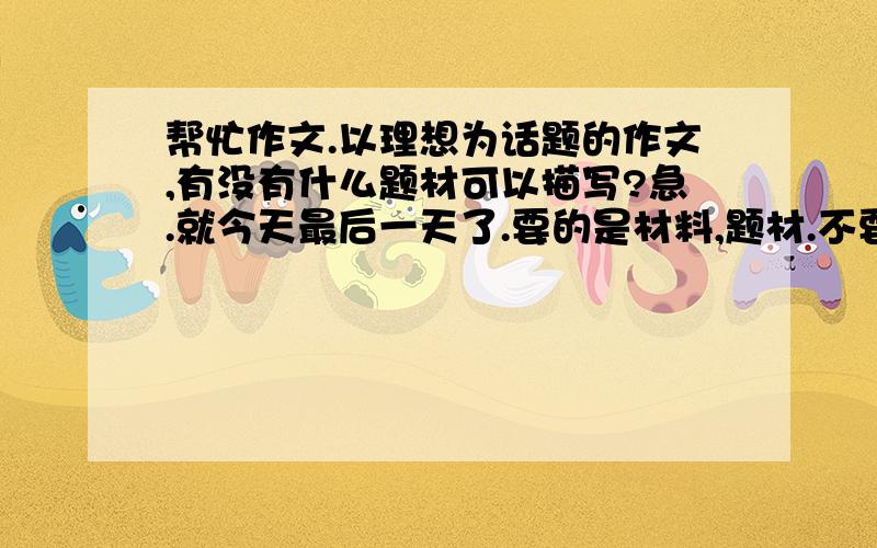 帮忙作文.以理想为话题的作文,有没有什么题材可以描写?急.就今天最后一天了.要的是材料,题材.不要写好的作文