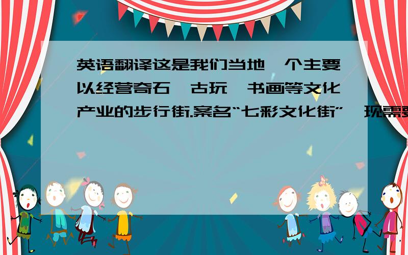 英语翻译这是我们当地一个主要以经营奇石、古玩、书画等文化产业的步行街.案名“七彩文化街”,现需要一个适当的英文译名,不一定要直译.