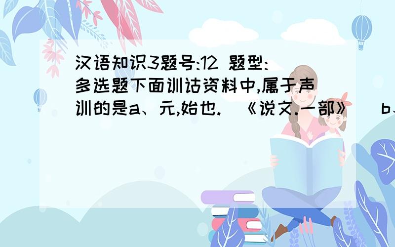 汉语知识3题号:12 题型:多选题下面训诂资料中,属于声训的是a、元,始也.（《说文.一部》） b、祈,求也.（《说文.示部》）c、智,知也,无所不知也.（《释名.释言语》）d、门,闻也.（《说文.门