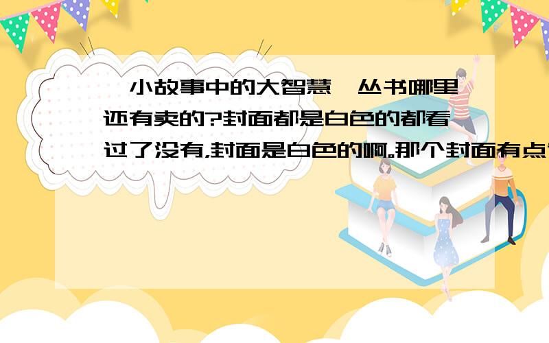 《小故事中的大智慧》丛书哪里还有卖的?封面都是白色的都看过了没有，封面是白色的啊。那个封面有点黄的能买到。白色的就很困难了，