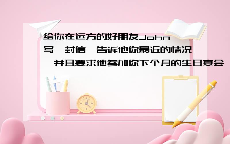 给你在远方的好朋友John 写一封信,告诉他你最近的情况,并且要求他参加你下个月的生日宴会,要求字数不少