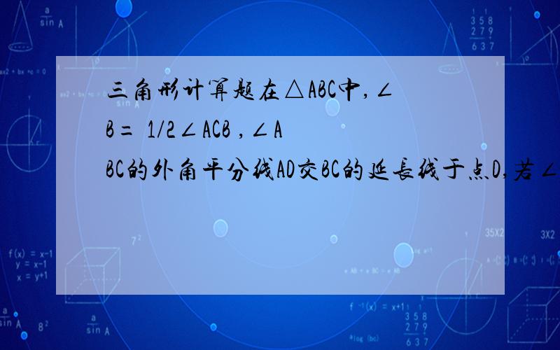 三角形计算题在△ABC中,∠B= 1/2∠ACB ,∠ABC的外角平分线AD交BC的延长线于点D,若∠ADC=1/3如图,在△ABC中,∠B=1/2∠ACB ∠ABC的外角平分线AD交BC的延长线于点D,若∠ADC=1/3∠CAD,求∠B