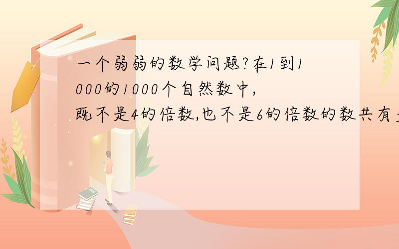 一个弱弱的数学问题?在1到1000的1000个自然数中,既不是4的倍数,也不是6的倍数的数共有多少个?求详细解答!谢谢我觉得应该是667，可是人家有说是625的，我觉得不对！谢谢大家！