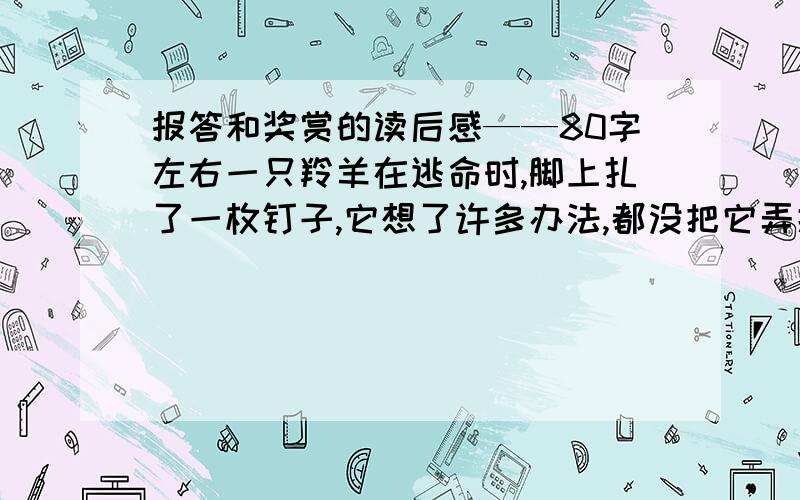 报答和奖赏的读后感——80字左右一只羚羊在逃命时,脚上扎了一枚钉子,它想了许多办法,都没把它弄掉.它的同伴挂出牌子说,谁能帮着拨出钉子,必好好报答.一只飞向南方越冬的白鹤看到牌子