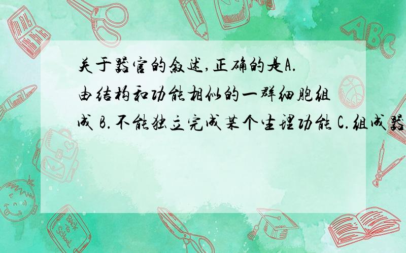 关于器官的叙述,正确的是A.由结构和功能相似的一群细胞组成 B.不能独立完成某个生理功能 C.组成器官的组织至少有两种以上 D.几个器官协同完成某一生理功能 E.一个细胞的功能可以代表这