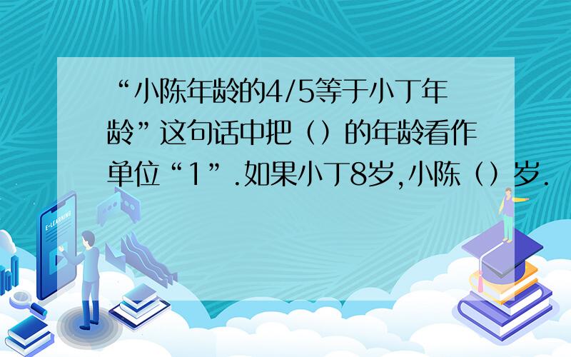 “小陈年龄的4/5等于小丁年龄”这句话中把（）的年龄看作单位“1”.如果小丁8岁,小陈（）岁.