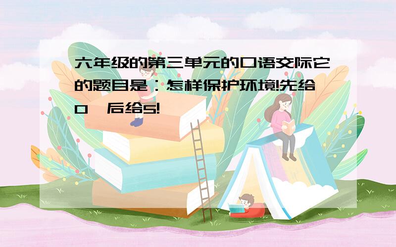 六年级的第三单元的口语交际它的题目是：怎样保护环境!先给0,后给5!