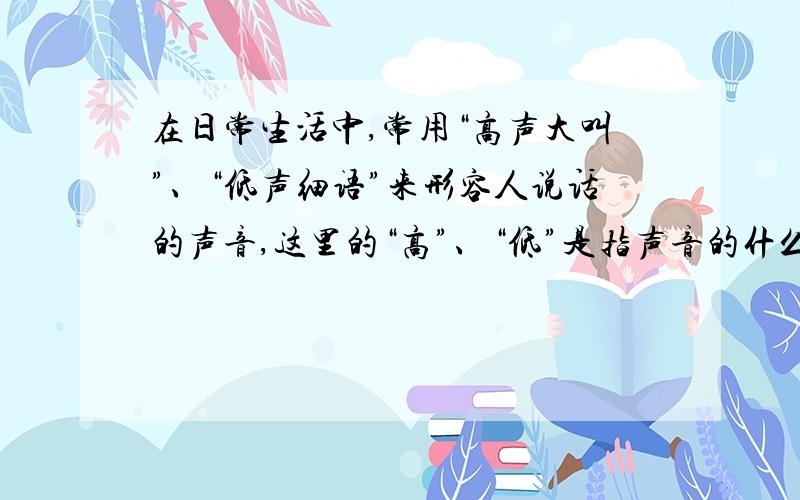 在日常生活中,常用“高声大叫”、“低声细语”来形容人说话的声音,这里的“高”、“低”是指声音的什么有四个答案,哪个对：A、音调   B、响度   C、音色   D 、音调和响度为什么