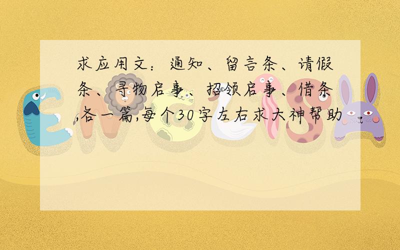 求应用文：通知、留言条、请假条、寻物启事、招领启事、借条,各一篇,每个30字左右求大神帮助