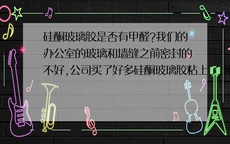 硅酮玻璃胶是否有甲醛?我们的办公室的玻璃和墙缝之前密封的不好,公司买了好多硅酮玻璃胶粘上了.刚开始没觉得啥,现在天气热了,办公室特别呛,没觉得有味儿,就是刺激眼睛,一进屋就想掉