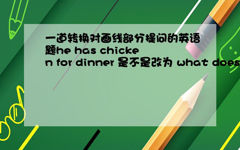 一道转换对画线部分提问的英语题he has chicken for dinner 是不是改为 what does he have for dinner?（chicken画线）