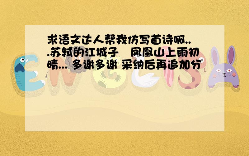 求语文达人帮我仿写首诗啊...苏轼的江城子﹣凤凰山上雨初晴... 多谢多谢 采纳后再追加分