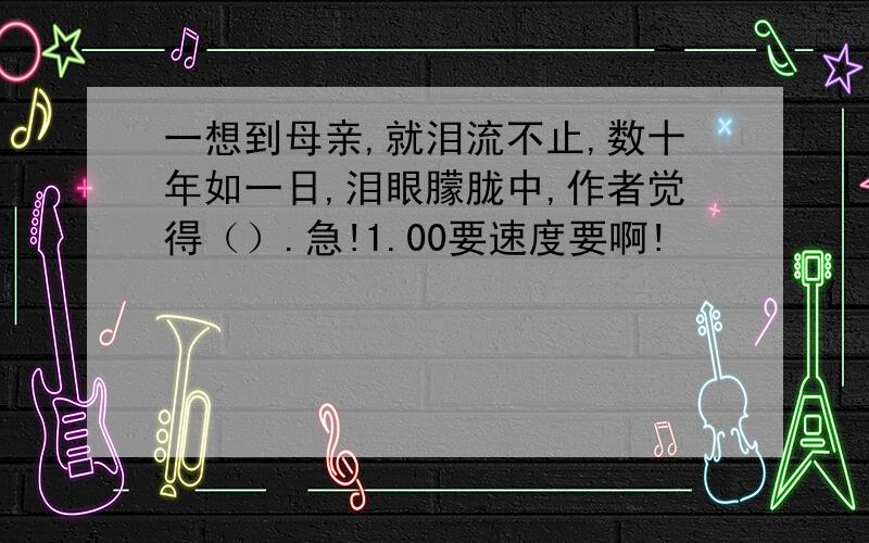 一想到母亲,就泪流不止,数十年如一日,泪眼朦胧中,作者觉得（）.急!1.00要速度要啊!