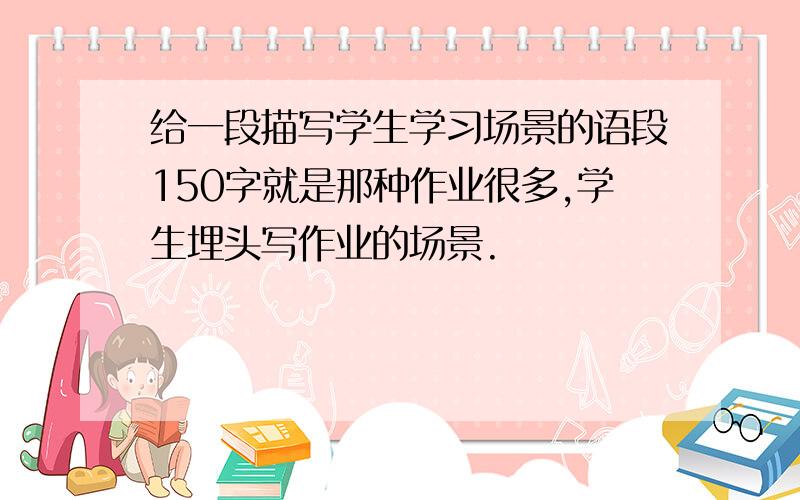 给一段描写学生学习场景的语段150字就是那种作业很多,学生埋头写作业的场景.