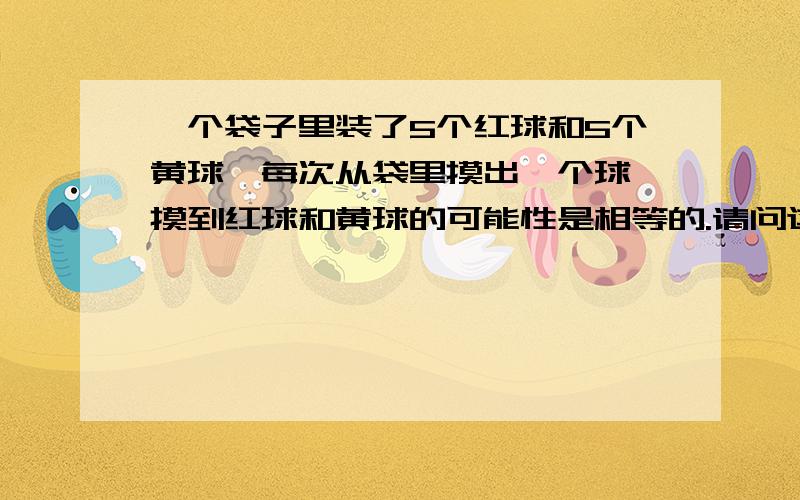 一个袋子里装了5个红球和5个黄球,每次从袋里摸出一个球,摸到红球和黄球的可能性是相等的.请问这句话是对还是错的?