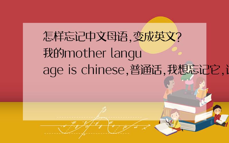 怎样忘记中文母语,变成英文?我的mother language is chinese,普通话,我想忘记它,让英语变成我的母语,怎么变,我试过一天读十个小时英语,没用啊.