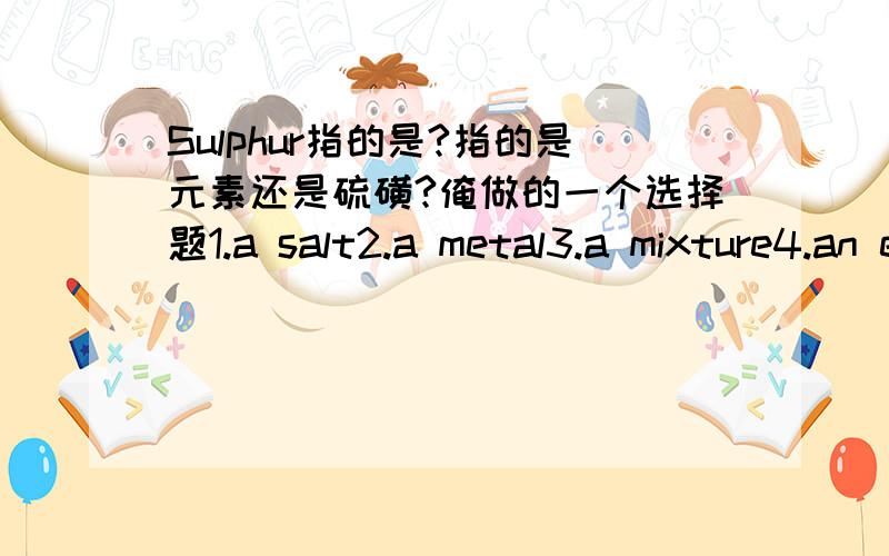 Sulphur指的是?指的是元素还是硫磺?俺做的一个选择题1.a salt2.a metal3.a mixture4.an element哪一个?