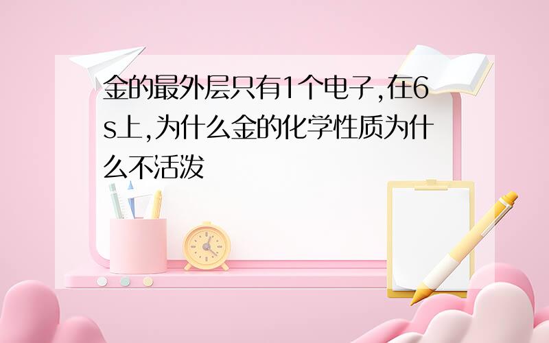 金的最外层只有1个电子,在6s上,为什么金的化学性质为什么不活泼