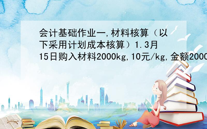 会计基础作业一,材料核算（以下采用计划成本核算）1.3月15日购入材料2000kg,10元/kg,金额20000元,增值税额为3400元,材料已验收入库,计划成本为21000元,款未付.2.起初材料成本差异为节约2000元,本